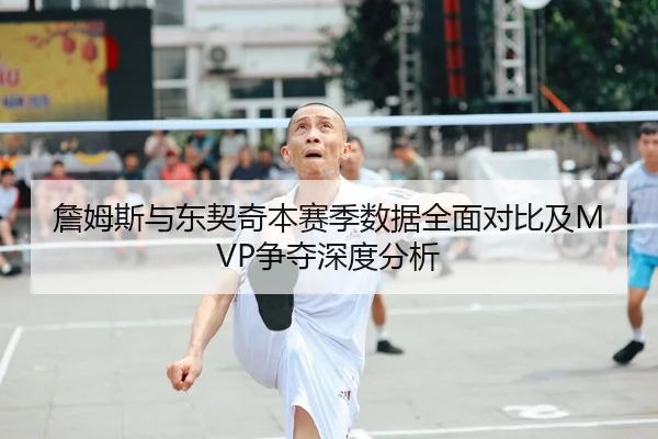 詹姆斯与东契奇本赛季数据全面对比及MVP争夺深度分析